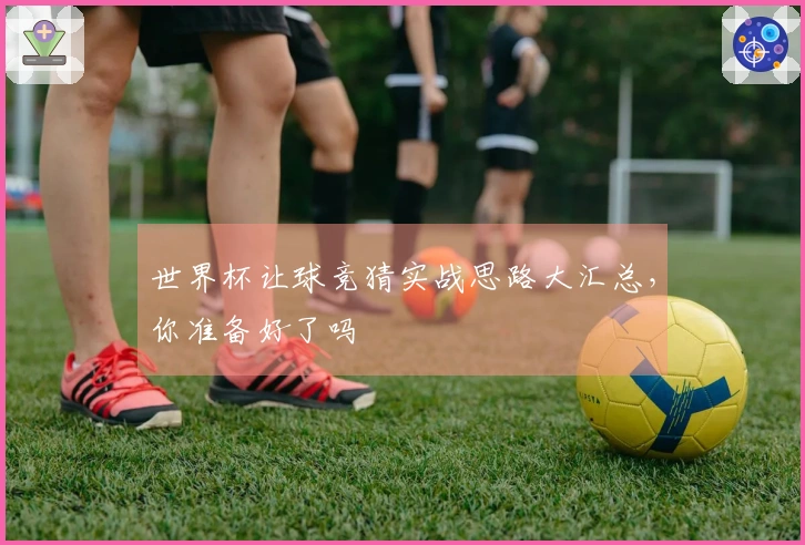 世界杯让球竞猜实战思路大汇总，你准备好了吗